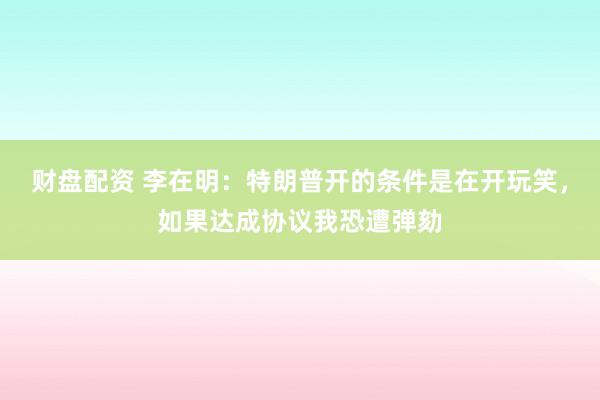 财盘配资 李在明：特朗普开的条件是在开玩笑，如果达成协议我恐遭弹劾