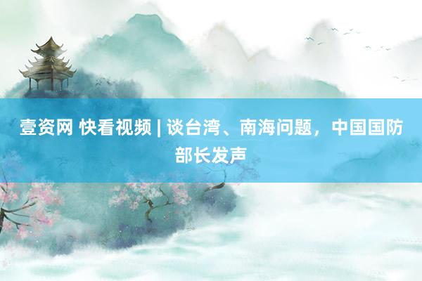 壹资网 快看视频 | 谈台湾、南海问题，中国国防部长发声
