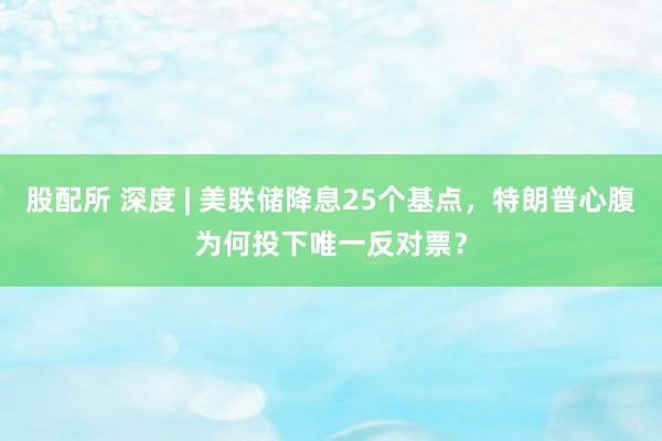 股配所 深度 | 美联储降息25个基点，特朗普心腹为何投下唯一反对票？