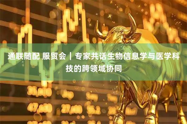 通联随配 服贸会｜专家共话生物信息学与医学科技的跨领域协同