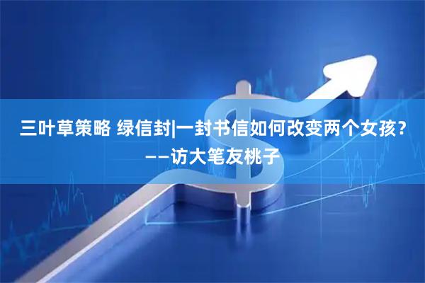 三叶草策略 绿信封|一封书信如何改变两个女孩？——访大笔友桃子