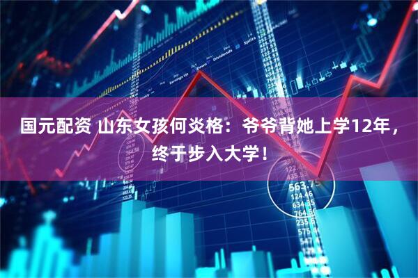 国元配资 山东女孩何炎格：爷爷背她上学12年，终于步入大学！