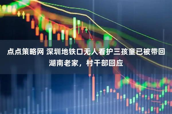 点点策略网 深圳地铁口无人看护三孩童已被带回湖南老家，村干部回应