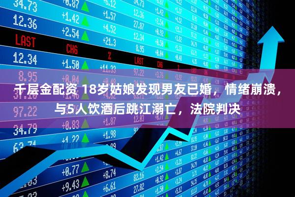 千层金配资 18岁姑娘发现男友已婚，情绪崩溃，与5人饮酒后跳江溺亡，法院判决