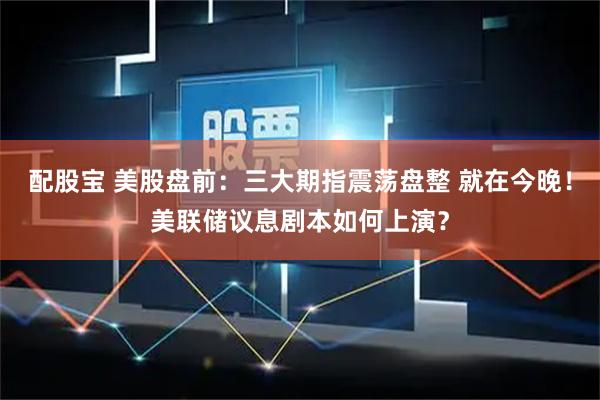 配股宝 美股盘前：三大期指震荡盘整 就在今晚！美联储议息剧本如何上演？