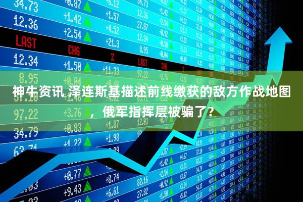 神牛资讯 泽连斯基描述前线缴获的敌方作战地图，俄军指挥层被骗了？