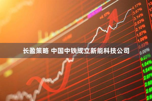 长盈策略 中国中铁成立新能科技公司