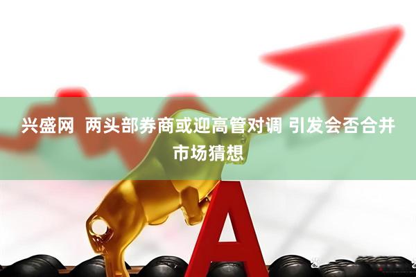 兴盛网  两头部券商或迎高管对调 引发会否合并市场猜想