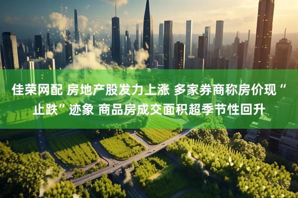 佳荣网配 房地产股发力上涨 多家券商称房价现“止跌”迹象 商品房成交面积超季节性回升