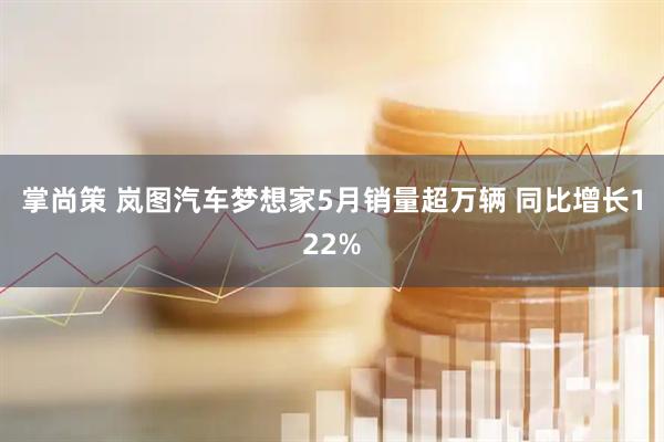 掌尚策 岚图汽车梦想家5月销量超万辆 同比增长122%