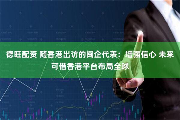 德旺配资 随香港出访的闽企代表：增强信心 未来可借香港平台布局全球