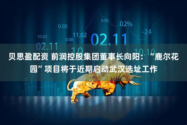 贝思盈配资 前润控股集团董事长向阳：“鹿尔花园”项目将于近期启动武汉选址工作