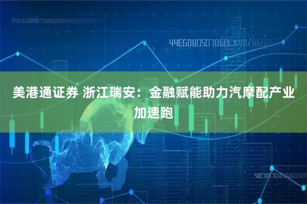 美港通证券 浙江瑞安：金融赋能助力汽摩配产业加速跑