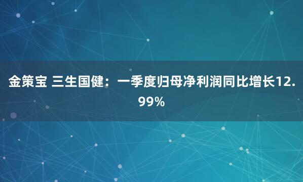 金策宝 三生国健：一季度归母净利润同比增长12.99%