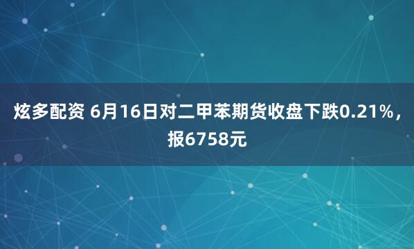炫多配资 6月16日对二甲苯期货收盘下跌0.21%，报6758元