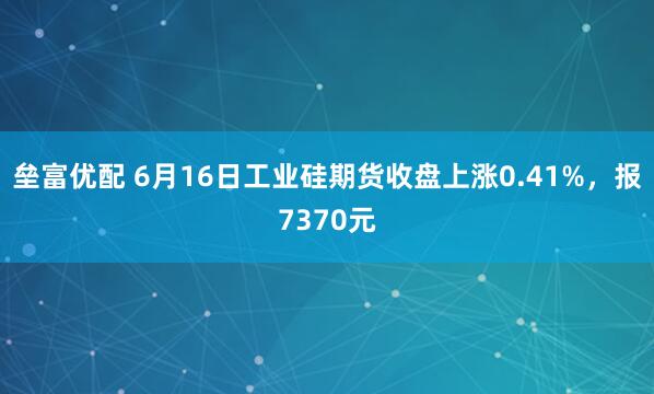 垒富优配 6月16日工业硅期货收盘上涨0.41%，报7370元