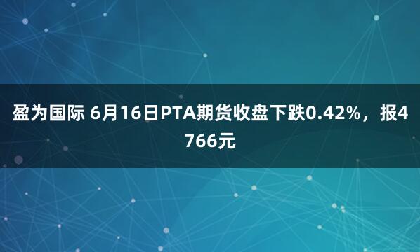 盈为国际 6月16日PTA期货收盘下跌0.42%，报4766元