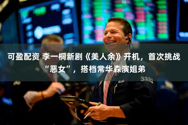 可盈配资 李一桐新剧《美人余》开机，首次挑战“恶女”，搭档常华森演姐弟