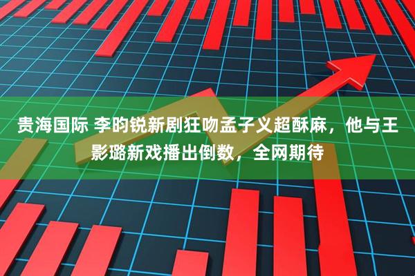 贵海国际 李昀锐新剧狂吻孟子义超酥麻，他与王影璐新戏播出倒数，全网期待
