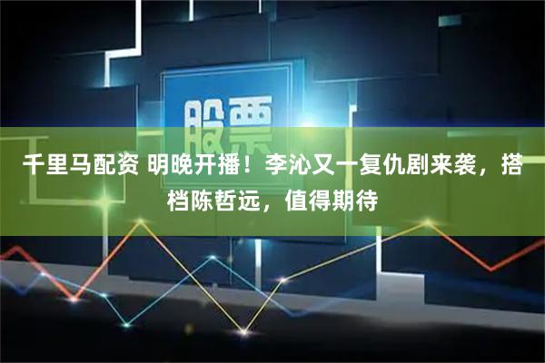 千里马配资 明晚开播！李沁又一复仇剧来袭，搭档陈哲远，值得期待