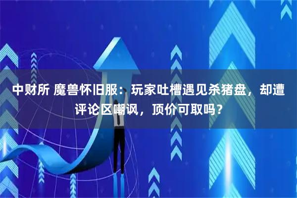 中财所 魔兽怀旧服：玩家吐槽遇见杀猪盘，却遭评论区嘲讽，顶价可取吗？
