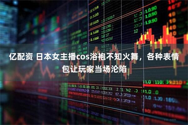 亿配资 日本女主播cos浴袍不知火舞，各种表情包让玩家当场沦陷