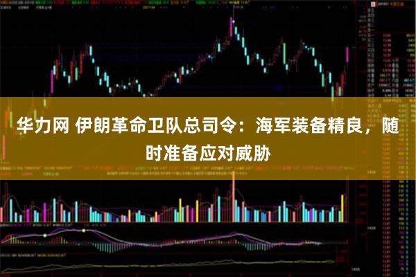 华力网 伊朗革命卫队总司令：海军装备精良，随时准备应对威胁