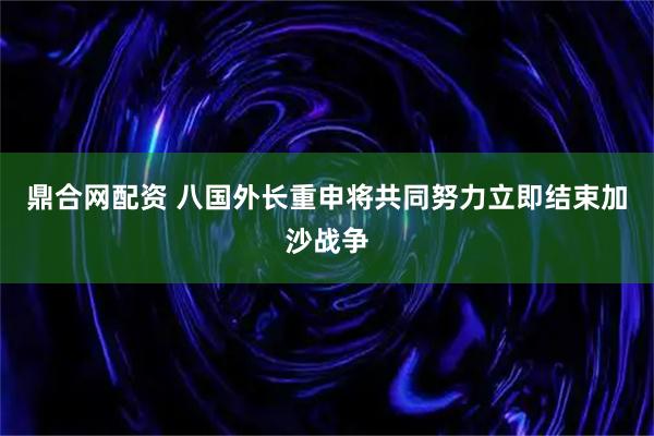 鼎合网配资 八国外长重申将共同努力立即结束加沙战争