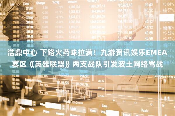 浩鼎中心 下路火药味拉满！九游资讯娱乐EMEA赛区《英雄联盟》两支战队引发波土网络骂战