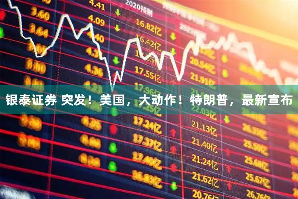 银泰证券 突发！美国，大动作！特朗普，最新宣布