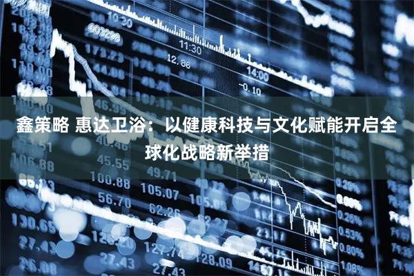 鑫策略 惠达卫浴：以健康科技与文化赋能开启全球化战略新举措