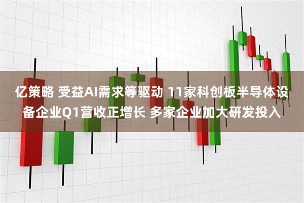 亿策略 受益AI需求等驱动 11家科创板半导体设备企业Q1营收正增长 多家企业加大研发投入