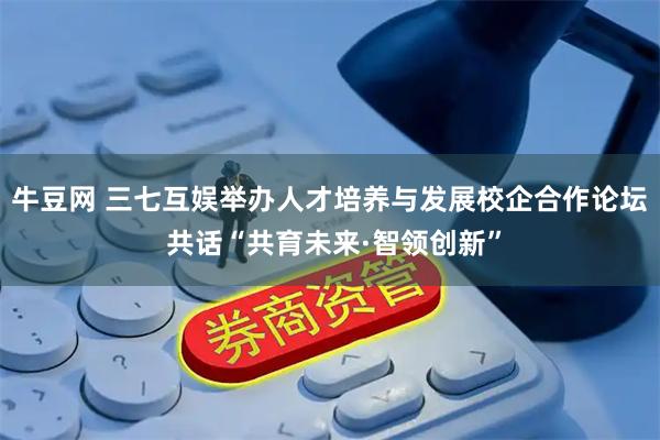 牛豆网 三七互娱举办人才培养与发展校企合作论坛 共话“共育未来·智领创新”