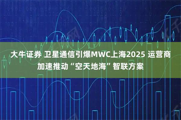 大牛证券 卫星通信引爆MWC上海2025 运营商加速推动“空天地海”智联方案