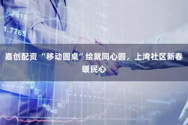 嘉创配资 “移动圆桌”绘就同心圆，上湾社区新春暖民心