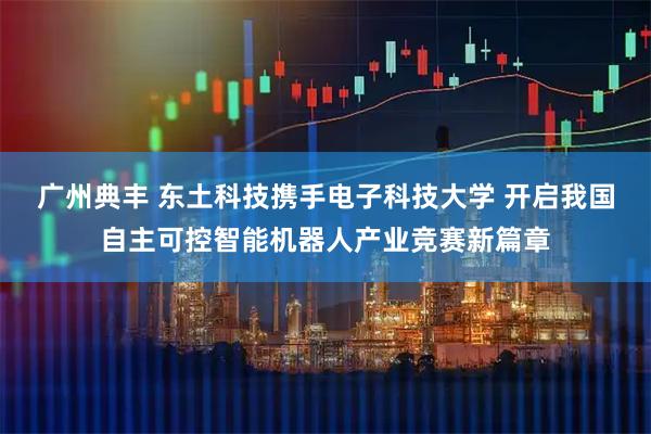 广州典丰 东土科技携手电子科技大学 开启我国自主可控智能机器人产业竞赛新篇章