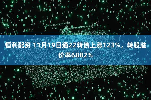 恒利配资 11月19日通22转债上涨123%，转股溢价率6882%