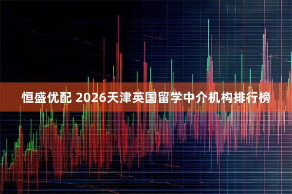 恒盛优配 2026天津英国留学中介机构排行榜