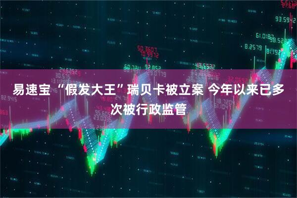易速宝 “假发大王”瑞贝卡被立案 今年以来已多次被行政监管