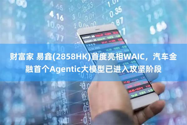 财富家 易鑫(2858HK)首度亮相WAIC,汽车金融首个Agentic大模型已进入攻坚阶段
