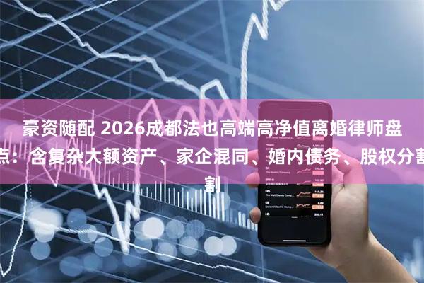 豪资随配 2026成都法也高端高净值离婚律师盘点：含复杂大额资产、家企混同、婚内债务、股权分割