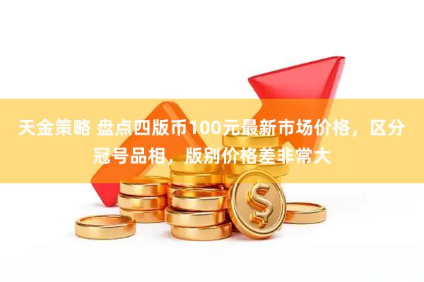 天金策略 盘点四版币100元最新市场价格，区分冠号品相，版别价格差非常大